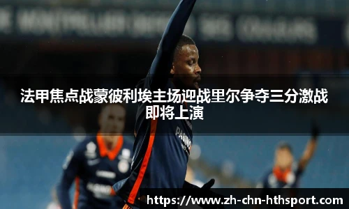 法甲焦点战蒙彼利埃主场迎战里尔争夺三分激战即将上演
